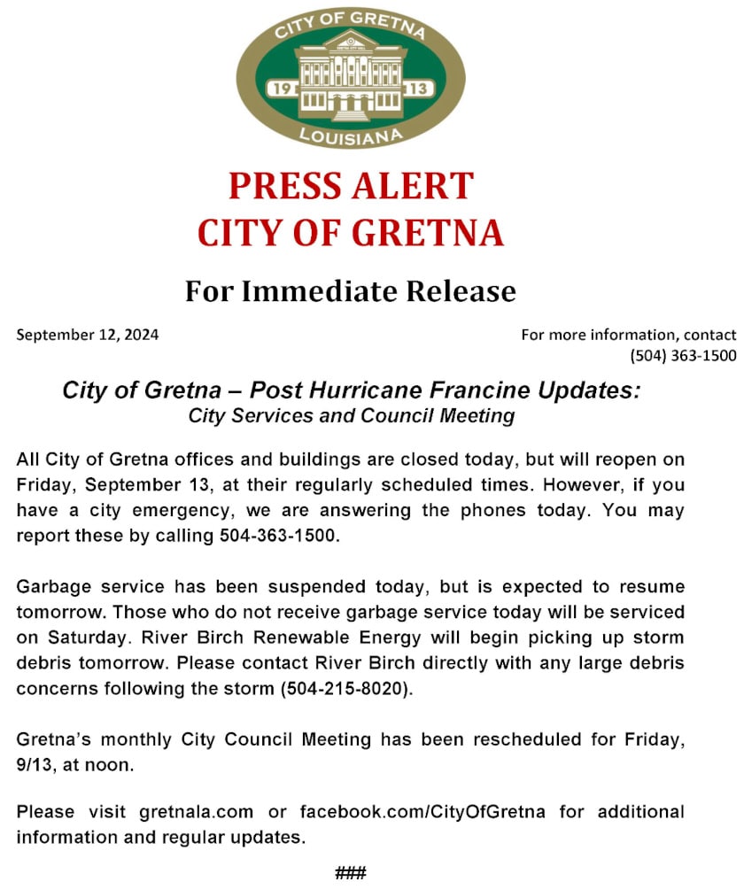 PRESS ALERT
CITY OF GRETNA
For Immediate Release
September 12, 2024 For more information, contact
(504) 363-1500
City of Gretna – Post Hurricane Francine Updates:
City Services and Council Meeting
All City of Gretna offices and buildings are closed today, but will reopen on Friday, September 13, at their regularly scheduled times. However, if you have a city emergency, we are answering the phones today. You may report these by calling 504-363-1500.
Garbage service has been suspended today, but is expected to resume tomorrow. Those who do not receive garbage service today will be serviced on Saturday. River Birch Renewable Energy will begin picking up storm debris tomorrow. Please contact River Birch directly with any large debris concerns following the storm (504-215-8020).
Gretna’s monthly City Council Meeting has been rescheduled for Friday, 9/13, at noon.
Please visit gretnala.com or facebook.com/CityOfGretna for additional information and regular updates.
###